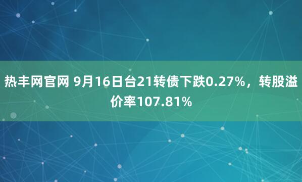 热丰网官网 9月16日台21转债下跌0.27%，转股溢价率107.81%