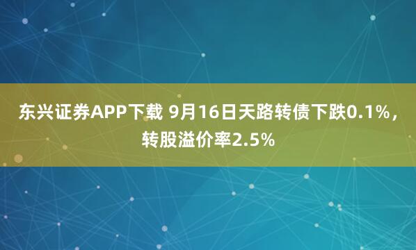 东兴证券APP下载 9月16日天路转债下跌0.1%，转股溢价率2.5%