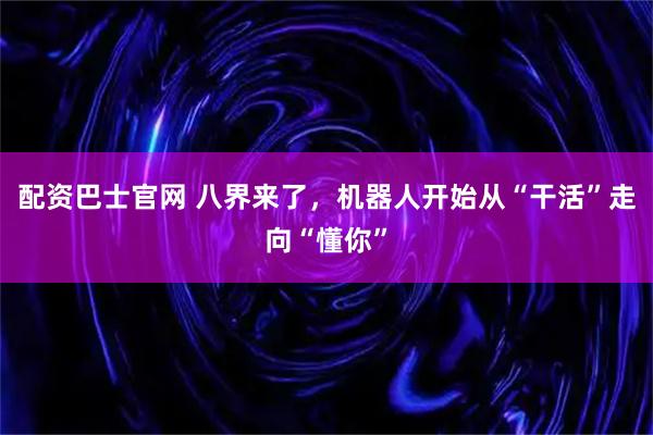 配资巴士官网 八界来了，机器人开始从“干活”走向“懂你”