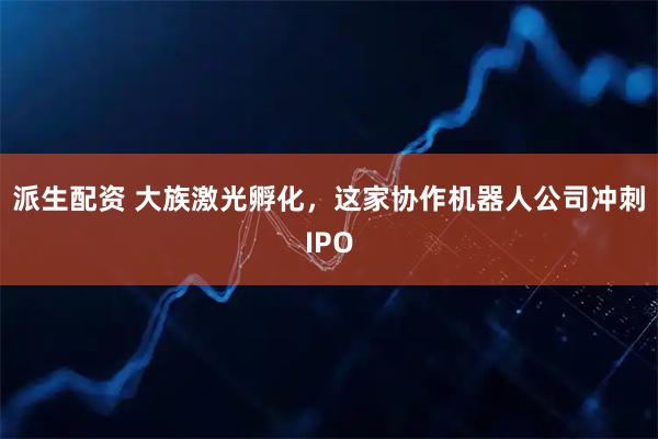 派生配资 大族激光孵化，这家协作机器人公司冲刺IPO
