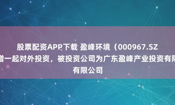 股票配资APP下载 盈峰环境（000967.SZ）新增一起对外投资，被投资公司为广东盈峰产业投资有限公司