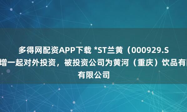 多得网配资APP下载 *ST兰黄（000929.SZ）新增一起对外投资，被投资公司为黄河（重庆）饮品有限公司