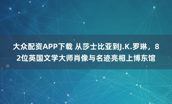 大众配资APP下载 从莎士比亚到J.K.罗琳，82位英国文学大师肖像与名迹亮相上博东馆