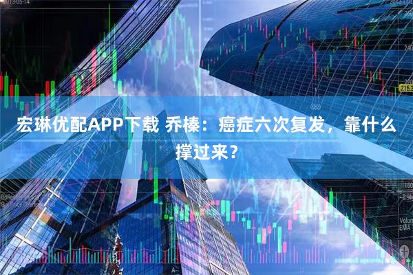 宏琳优配APP下载 乔榛：癌症六次复发，靠什么撑过来？