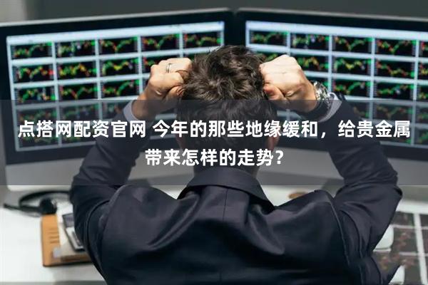 点搭网配资官网 今年的那些地缘缓和,给贵金属带来怎样的走势?