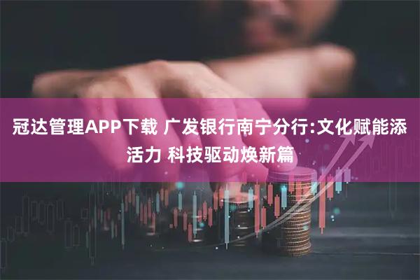 冠达管理APP下载 广发银行南宁分行:文化赋能添活力 科技驱动焕新篇