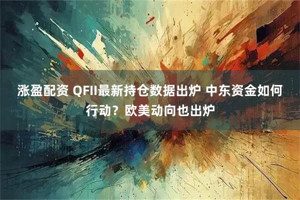 涨盈配资 QFII最新持仓数据出炉 中东资金如何行动？欧美动向也出炉