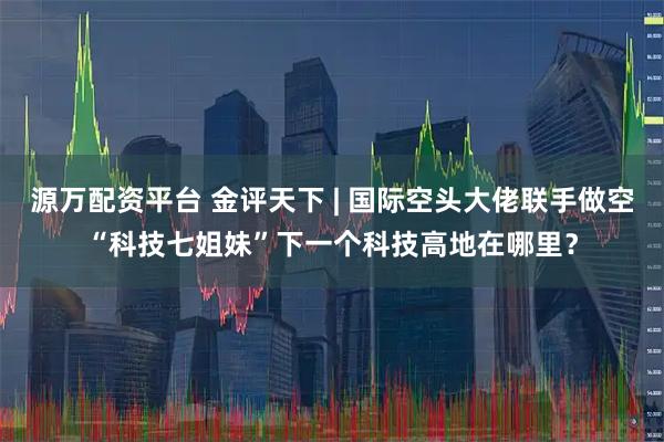 源万配资平台 金评天下 | 国际空头大佬联手做空“科技七姐妹”下一个科技高地在哪里？
