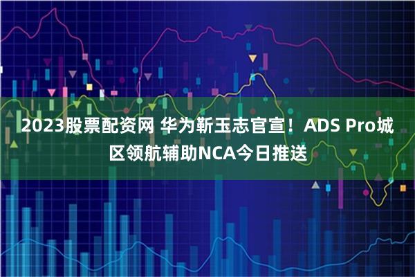 2023股票配资网 华为靳玉志官宣!ADS Pro城区领航辅助NCA今日推送