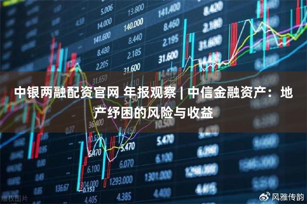 中银两融配资官网 年报观察 | 中信金融资产：地产纾困的风险与收益