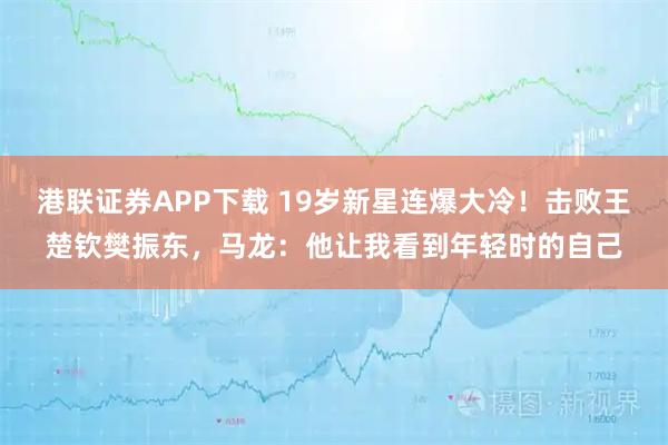 港联证券APP下载 19岁新星连爆大冷！击败王楚钦樊振东，马龙：他让我看到年轻时的自己