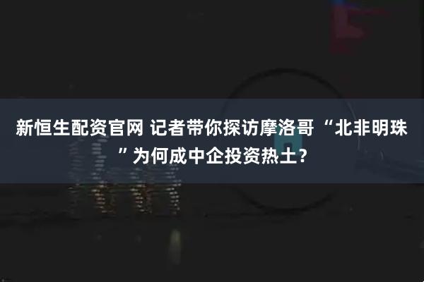 新恒生配资官网 记者带你探访摩洛哥 “北非明珠”为何成中企投资热土?