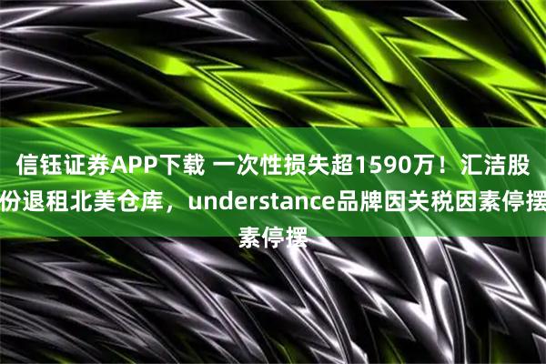 信钰证券APP下载 一次性损失超1590万!汇洁股份退租北美仓库,understance品牌因关税因素停摆