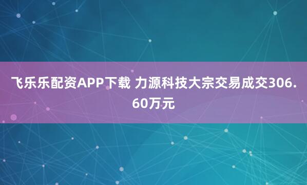 飞乐乐配资APP下载 力源科技大宗交易成交306.60万元