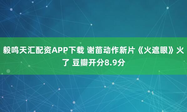毅鸣天汇配资APP下载 谢苗动作新片《火遮眼》火了 豆瓣开分8.9分
