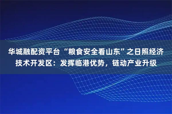 华城融配资平台 “粮食安全看山东”之日照经济技术开发区:发挥临港优势,链动产业升级