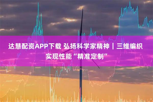 达慧配资APP下载 弘扬科学家精神｜三维编织 实现性能“精准定制”