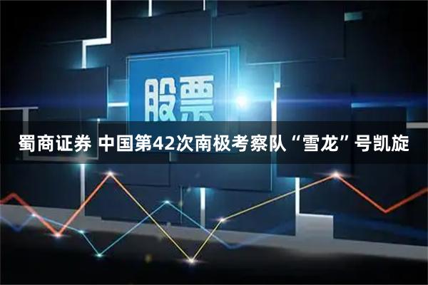 蜀商证券 中国第42次南极考察队“雪龙”号凯旋