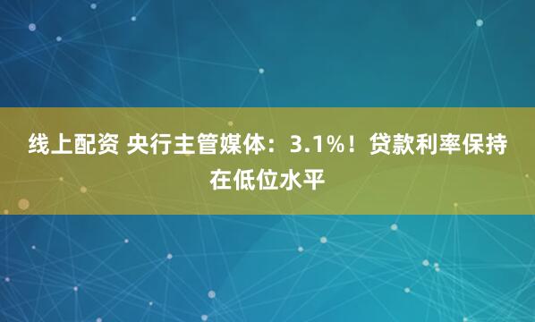 线上配资 央行主管媒体：3.1%！贷款利率保持在低位水平