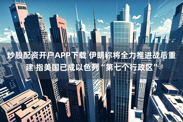 炒股配资开户APP下载 伊朗称将全力推进战后重建 指美国已成以色列“第七个行政区”