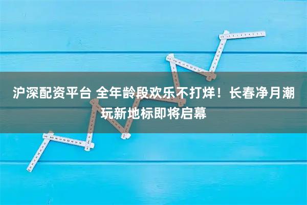 沪深配资平台 全年龄段欢乐不打烊！长春净月潮玩新地标即将启幕