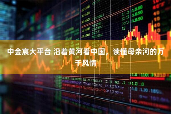 中金宸大平台 沿着黄河看中国，读懂母亲河的万千风情