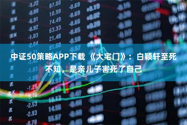 中证50策略APP下载 《大宅门》：白颖轩至死不知，是亲儿子害死了自己