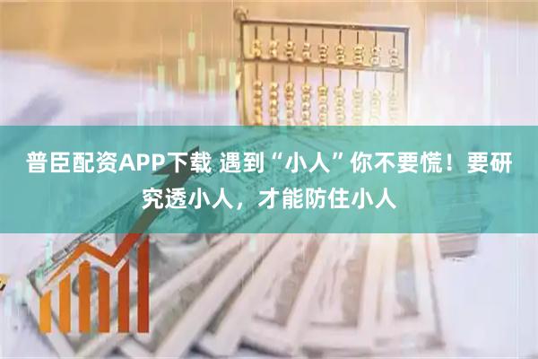普臣配资APP下载 遇到“小人”你不要慌！要研究透小人，才能防住小人
