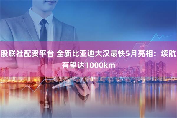 股联社配资平台 全新比亚迪大汉最快5月亮相：续航有望达1000km