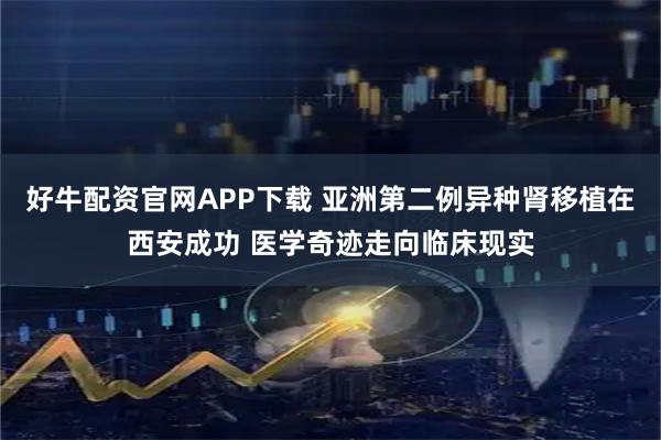 好牛配资官网APP下载 亚洲第二例异种肾移植在西安成功 医学奇迹走向临床现实