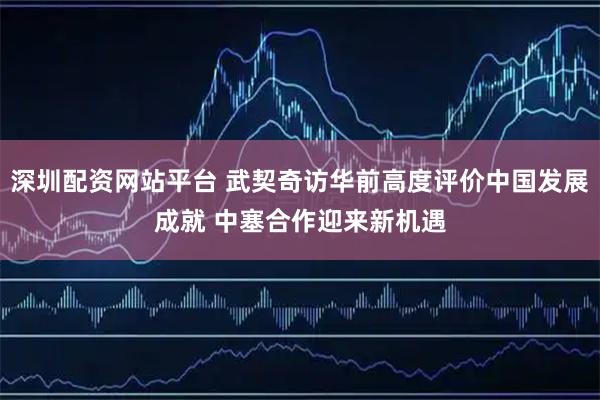 深圳配资网站平台 武契奇访华前高度评价中国发展成就 中塞合作迎来新机遇