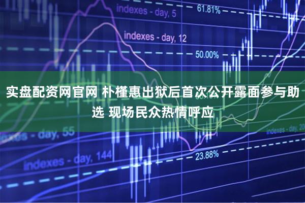 实盘配资网官网 朴槿惠出狱后首次公开露面参与助选 现场民众热情呼应