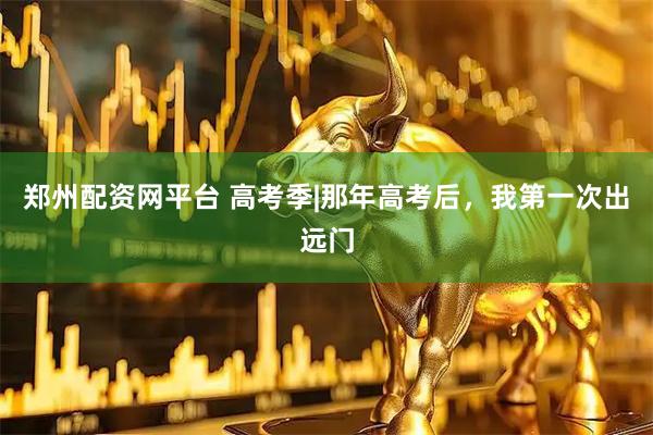 郑州配资网平台 高考季|那年高考后,我第一次出远门