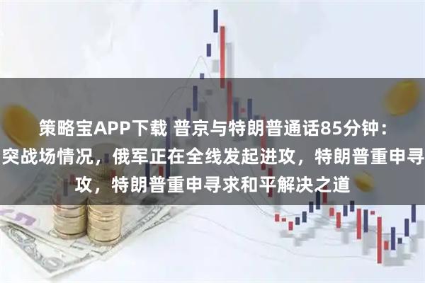 策略宝APP下载 普京与特朗普通话85分钟：普京通报俄乌冲突战场情况，俄军正在全线发起进攻，特朗普重申寻求和平解决之道