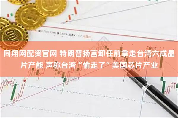 同翔网配资官网 特朗普扬言卸任前拿走台湾六成晶片产能 声称台湾“偷走了”美国芯片产业