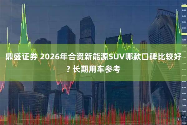 鼎盛证券 2026年合资新能源SUV哪款口碑比较好? 长期用车参考