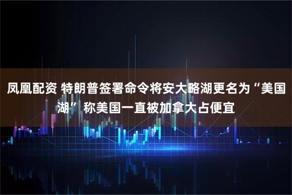 凤凰配资 特朗普签署命令将安大略湖更名为“美国湖” 称美国一直被加拿大占便宜