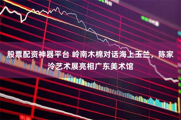 股票配资神器平台 岭南木棉对话海上玉兰，陈家泠艺术展亮相广东美术馆