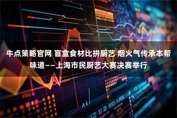 牛点策略官网 盲盒食材比拼厨艺 烟火气传承本帮味道——上海市民厨艺大赛决赛举行
