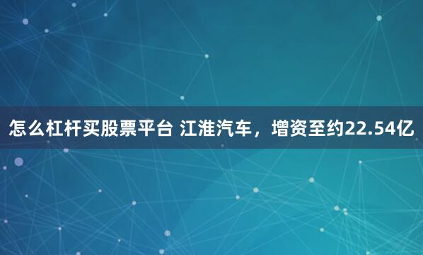 怎么杠杆买股票平台 江淮汽车,增资至约22.54亿