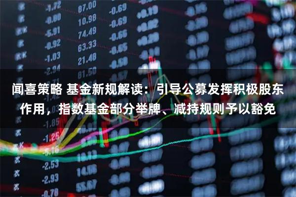 闻喜策略 基金新规解读:引导公募发挥积极股东作用,指数基金部分举牌、减持规则予以豁免
